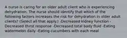 A nurse is caring for an older adult client who is experiencing dehydration. The nurse should identify that which of the following factors increases the risk for dehydration in older adult clients? (Select all that apply.) -Decreased kidney function -Decreased thirst response -Decreased total body fluid -Eating watermelon daily -Eating cucumbers with each meal