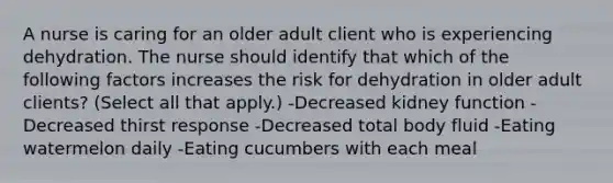 A nurse is caring for an older adult client who is experiencing dehydration. The nurse should identify that which of the following factors increases the risk for dehydration in older adult clients? (Select all that apply.) -Decreased kidney function -Decreased thirst response -Decreased total body fluid -Eating watermelon daily -Eating cucumbers with each meal