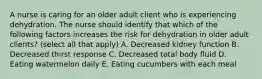 A nurse is caring for an older adult client who is experiencing dehydration. The nurse should identify that which of the following factors increases the risk for dehydration in older adult clients? (select all that apply) A. Decreased kidney function B. Decreased thirst response C. Decreased total body fluid D. Eating watermelon daily E. Eating cucumbers with each meal