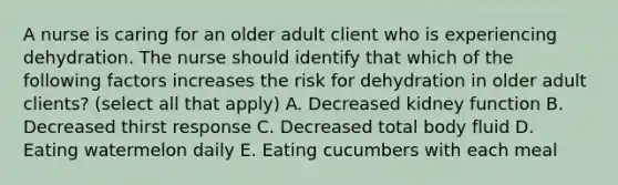 A nurse is caring for an older adult client who is experiencing dehydration. The nurse should identify that which of the following factors increases the risk for dehydration in older adult clients? (select all that apply) A. Decreased kidney function B. Decreased thirst response C. Decreased total body fluid D. Eating watermelon daily E. Eating cucumbers with each meal