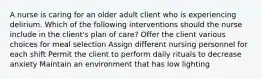 A nurse is caring for an older adult client who is experiencing delirium. Which of the following interventions should the nurse include in the client's plan of care? Offer the client various choices for meal selection Assign different nursing personnel for each shift Permit the client to perform daily rituals to decrease anxiety Maintain an environment that has low lighting