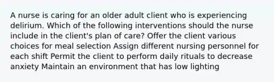 A nurse is caring for an older adult client who is experiencing delirium. Which of the following interventions should the nurse include in the client's plan of care? Offer the client various choices for meal selection Assign different nursing personnel for each shift Permit the client to perform daily rituals to decrease anxiety Maintain an environment that has low lighting