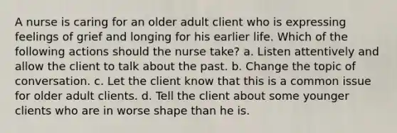 A nurse is caring for an older adult client who is expressing feelings of grief and longing for his earlier life. Which of the following actions should the nurse take? a. Listen attentively and allow the client to talk about the past. b. Change the topic of conversation. c. Let the client know that this is a common issue for older adult clients. d. Tell the client about some younger clients who are in worse shape than he is.