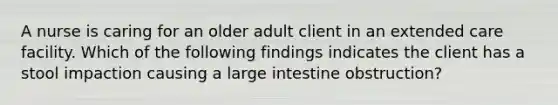 A nurse is caring for an older adult client in an extended care facility. Which of the following findings indicates the client has a stool impaction causing a large intestine obstruction?