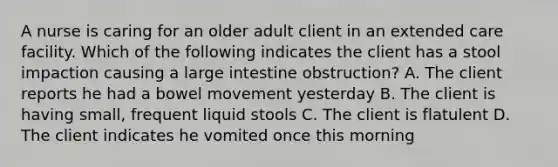 A nurse is caring for an older adult client in an extended care facility. Which of the following indicates the client has a stool impaction causing a large intestine obstruction? A. The client reports he had a bowel movement yesterday B. The client is having small, frequent liquid stools C. The client is flatulent D. The client indicates he vomited once this morning