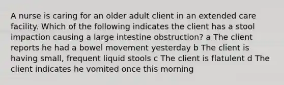 A nurse is caring for an older adult client in an extended care facility. Which of the following indicates the client has a stool impaction causing a large intestine obstruction? a The client reports he had a bowel movement yesterday b The client is having small, frequent liquid stools c The client is flatulent d The client indicates he vomited once this morning