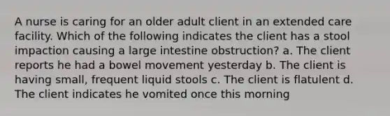 A nurse is caring for an older adult client in an extended care facility. Which of the following indicates the client has a stool impaction causing a large intestine obstruction? a. The client reports he had a bowel movement yesterday b. The client is having small, frequent liquid stools c. The client is flatulent d. The client indicates he vomited once this morning