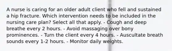 A nurse is caring for an older adult client who fell and sustained a hip fracture. Which intervention needs to be included in the nursing care plan? Select all that apply. - Cough and deep breathe every 2 hours. - Avoid massaging over bony prominences. - Turn the client every 4 hours. - Auscultate breath sounds every 1-2 hours. - Monitor daily weights.