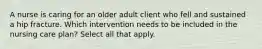 A nurse is caring for an older adult client who fell and sustained a hip fracture. Which intervention needs to be included in the nursing care plan? Select all that apply.