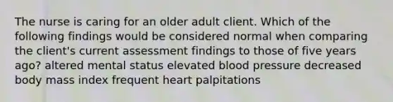 The nurse is caring for an older adult client. Which of the following findings would be considered normal when comparing the client's current assessment findings to those of five years ago? altered mental status elevated blood pressure decreased body mass index frequent heart palpitations