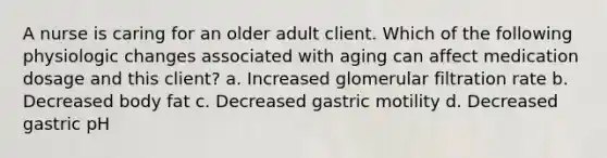 A nurse is caring for an older adult client. Which of the following physiologic changes associated with aging can affect medication dosage and this client? a. Increased glomerular filtration rate b. Decreased body fat c. Decreased gastric motility d. Decreased gastric pH