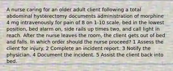 A nurse caring for an older adult client following a total abdominal hysterectomy documents administration of morphine 4 mg intravenously for pain of 8 on 1-10 scale, bed in the lowest position, bed alarm on, side rails up times two, and call light in reach. After the nurse leaves the room, the client gets out of bed and falls. In which order should the nurse proceed? 1 Assess the client for injury. 2 Complete an incident report. 3 Notify the physician. 4 Document the incident. 5 Assist the client back into bed.