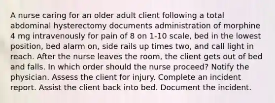 A nurse caring for an older adult client following a total abdominal hysterectomy documents administration of morphine 4 mg intravenously for pain of 8 on 1-10 scale, bed in the lowest position, bed alarm on, side rails up times two, and call light in reach. After the nurse leaves the room, the client gets out of bed and falls. In which order should the nurse proceed? Notify the physician. Assess the client for injury. Complete an incident report. Assist the client back into bed. Document the incident.