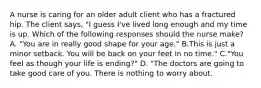 A nurse is caring for an older adult client who has a fractured hip. The client says, "I guess I've lived long enough and my time is up. Which of the following responses should the nurse make? A. "You are in really good shape for your age." B.This is just a minor setback. You will be back on your feet in no time." C."You feel as though your life is ending?" D. "The doctors are going to take good care of you. There is nothing to worry about.