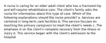 A nurse is caring for an older adult client who has a fractured hip and will require rehabilitative care. The client's family asks the nurse for information about this type of care. Which of the following explanations should the nurse provide? a. Services are centered in long-term care facilities b. This service focuses on teaching the primary caregivers to meet the client's needs c. The emphasis is on the client's complete recovery from the illness or injury d. This service began with the client's admission to the hospital