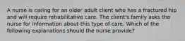 A nurse is caring for an older adult client who has a fractured hip and will require rehabilitative care. The client's family asks the nurse for information about this type of care. Which of the following explanations should the nurse provide?