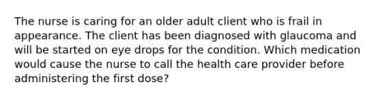 The nurse is caring for an older adult client who is frail in appearance. The client has been diagnosed with glaucoma and will be started on eye drops for the condition. Which medication would cause the nurse to call the health care provider before administering the first dose?