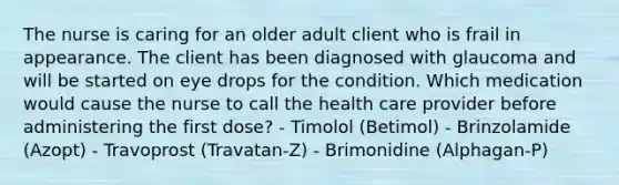 The nurse is caring for an older adult client who is frail in appearance. The client has been diagnosed with glaucoma and will be started on eye drops for the condition. Which medication would cause the nurse to call the health care provider before administering the first dose? - Timolol (Betimol) - Brinzolamide (Azopt) - Travoprost (Travatan-Z) - Brimonidine (Alphagan-P)