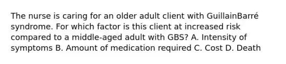 The nurse is caring for an older adult client with Guillain​Barré syndrome. For which factor is this client at increased risk compared to a​ middle-aged adult with​ GBS? A. Intensity of symptoms B. Amount of medication required C. Cost D. Death