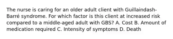 The nurse is caring for an older adult client with Guillaindash-​Barré syndrome. For which factor is this client at increased risk compared to a​ middle-aged adult with​ GBS? A. Cost B. Amount of medication required C. Intensity of symptoms D. Death