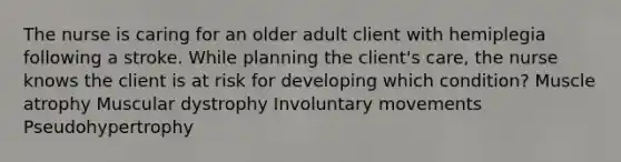 The nurse is caring for an older adult client with hemiplegia following a stroke. While planning the client's care, the nurse knows the client is at risk for developing which condition? Muscle atrophy Muscular dystrophy Involuntary movements Pseudohypertrophy