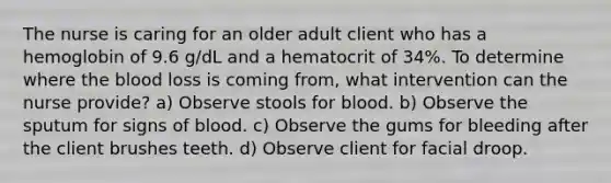 The nurse is caring for an older adult client who has a hemoglobin of 9.6 g/dL and a hematocrit of 34%. To determine where the blood loss is coming from, what intervention can the nurse provide? a) Observe stools for blood. b) Observe the sputum for signs of blood. c) Observe the gums for bleeding after the client brushes teeth. d) Observe client for facial droop.