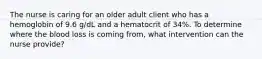 The nurse is caring for an older adult client who has a hemoglobin of 9.6 g/dL and a hematocrit of 34%. To determine where the blood loss is coming from, what intervention can the nurse provide?