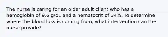 The nurse is caring for an older adult client who has a hemoglobin of 9.6 g/dL and a hematocrit of 34%. To determine where the blood loss is coming from, what intervention can the nurse provide?