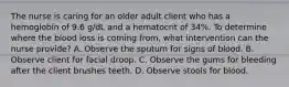 The nurse is caring for an older adult client who has a hemoglobin of 9.6 g/dL and a hematocrit of 34%. To determine where the blood loss is coming from, what intervention can the nurse provide? A. Observe the sputum for signs of blood. B. Observe client for facial droop. C. Observe the gums for bleeding after the client brushes teeth. D. Observe stools for blood.