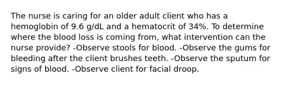 The nurse is caring for an older adult client who has a hemoglobin of 9.6 g/dL and a hematocrit of 34%. To determine where the blood loss is coming from, what intervention can the nurse provide? -Observe stools for blood. -Observe the gums for bleeding after the client brushes teeth. -Observe the sputum for signs of blood. -Observe client for facial droop.