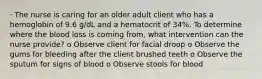 · The nurse is caring for an older adult client who has a hemoglobin of 9.6 g/dL and a hematocrit of 34%. To determine where the blood loss is coming from, what intervention can the nurse provide? o Observe client for facial droop o Observe the gums for bleeding after the client brushed teeth o Observe the sputum for signs of blood o Observe stools for blood