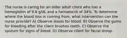 The nurse is caring for an older adult client who has a hemoglobin of 9.6 g/dL and a hematocrit of 34%. To determine where the blood loss is coming from, what intervention can the nurse provide? A) Observe stools for blood. B) Observe the gums for bleeding after the client brushes teeth. C) Observe the sputum for signs of blood. D) Observe client for facial droop.