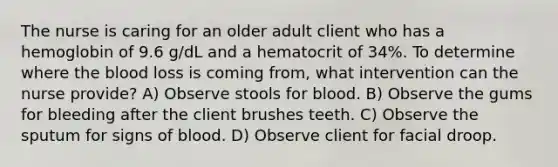 The nurse is caring for an older adult client who has a hemoglobin of 9.6 g/dL and a hematocrit of 34%. To determine where the blood loss is coming from, what intervention can the nurse provide? A) Observe stools for blood. B) Observe the gums for bleeding after the client brushes teeth. C) Observe the sputum for signs of blood. D) Observe client for facial droop.