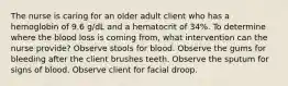 The nurse is caring for an older adult client who has a hemoglobin of 9.6 g/dL and a hematocrit of 34%. To determine where the blood loss is coming from, what intervention can the nurse provide? Observe stools for blood. Observe the gums for bleeding after the client brushes teeth. Observe the sputum for signs of blood. Observe client for facial droop.