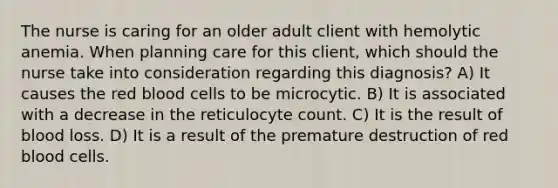 The nurse is caring for an older adult client with hemolytic anemia. When planning care for this client, which should the nurse take into consideration regarding this diagnosis? A) It causes the red blood cells to be microcytic. B) It is associated with a decrease in the reticulocyte count. C) It is the result of blood loss. D) It is a result of the premature destruction of red blood cells.