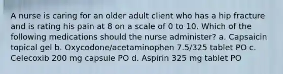 A nurse is caring for an older adult client who has a hip fracture and is rating his pain at 8 on a scale of 0 to 10. Which of the following medications should the nurse administer? a. Capsaicin topical gel b. Oxycodone/acetaminophen 7.5/325 tablet PO c. Celecoxib 200 mg capsule PO d. Aspirin 325 mg tablet PO