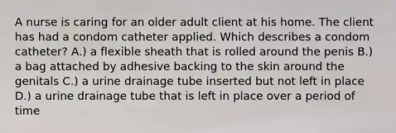 A nurse is caring for an older adult client at his home. The client has had a condom catheter applied. Which describes a condom catheter? A.) a flexible sheath that is rolled around the penis B.) a bag attached by adhesive backing to the skin around the genitals C.) a urine drainage tube inserted but not left in place D.) a urine drainage tube that is left in place over a period of time