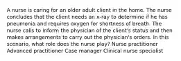 A nurse is caring for an older adult client in the home. The nurse concludes that the client needs an x-ray to determine if he has pneumonia and requires oxygen for shortness of breath. The nurse calls to inform the physician of the client's status and then makes arrangements to carry out the physician's orders. In this scenario, what role does the nurse play? Nurse practitioner Advanced practitioner Case manager Clinical nurse specialist