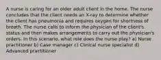 A nurse is caring for an older adult client in the home. The nurse concludes that the client needs an X-ray to determine whether the client has pneumonia and requires oxygen for shortness of breath. The nurse calls to inform the physician of the client's status and then makes arrangements to carry out the physician's orders. In this scenario, what role does the nurse play? a) Nurse practitioner b) Case manager c) Clinical nurse specialist d) Advanced practitioner