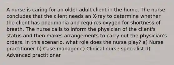 A nurse is caring for an older adult client in the home. The nurse concludes that the client needs an X-ray to determine whether the client has pneumonia and requires oxygen for shortness of breath. The nurse calls to inform the physician of the client's status and then makes arrangements to carry out the physician's orders. In this scenario, what role does the nurse play? a) Nurse practitioner b) Case manager c) Clinical nurse specialist d) Advanced practitioner