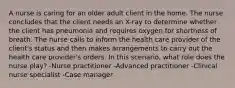 A nurse is caring for an older adult client in the home. The nurse concludes that the client needs an X-ray to determine whether the client has pneumonia and requires oxygen for shortness of breath. The nurse calls to inform the health care provider of the client's status and then makes arrangements to carry out the health care provider's orders. In this scenario, what role does the nurse play? -Nurse practitioner -Advanced practitioner -Clinical nurse specialist -Case manager