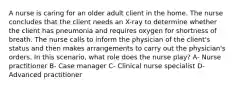 A nurse is caring for an older adult client in the home. The nurse concludes that the client needs an X-ray to determine whether the client has pneumonia and requires oxygen for shortness of breath. The nurse calls to inform the physician of the client's status and then makes arrangements to carry out the physician's orders. In this scenario, what role does the nurse play? A- Nurse practitioner B- Case manager C- Clinical nurse specialist D- Advanced practitioner