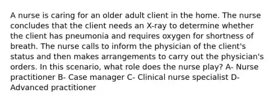 A nurse is caring for an older adult client in the home. The nurse concludes that the client needs an X-ray to determine whether the client has pneumonia and requires oxygen for shortness of breath. The nurse calls to inform the physician of the client's status and then makes arrangements to carry out the physician's orders. In this scenario, what role does the nurse play? A- Nurse practitioner B- Case manager C- Clinical nurse specialist D- Advanced practitioner