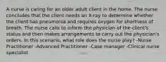 A nurse is caring for an older adult client in the home. The nurse concludes that the client needs an X-ray to determine whether the client has pneumonia and requires oxygen for shortness of breath. The nurse calls to inform the physician of the client's status and then makes arrangements to carry out the physician's orders. In this scenario, what role does the nurse play? -Nurse Practitioner -Advanced Practitioner -Case manager -Clinical nurse specialist