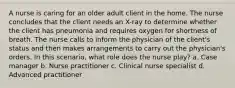 A nurse is caring for an older adult client in the home. The nurse concludes that the client needs an X-ray to determine whether the client has pneumonia and requires oxygen for shortness of breath. The nurse calls to inform the physician of the client's status and then makes arrangements to carry out the physician's orders. In this scenario, what role does the nurse play? a. Case manager b. Nurse practitioner c. Clinical nurse specialist d. Advanced practitioner