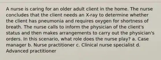 A nurse is caring for an older adult client in the home. The nurse concludes that the client needs an X-ray to determine whether the client has pneumonia and requires oxygen for shortness of breath. The nurse calls to inform the physician of the client's status and then makes arrangements to carry out the physician's orders. In this scenario, what role does the nurse play? a. Case manager b. Nurse practitioner c. Clinical nurse specialist d. Advanced practitioner