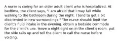 A nurse is caring for an older adult client who is hospitalized. At bedtime, the client says, "I am afraid that I may fall while walking to the bathroom during the night. I tend to get a bit disoriented in new surroundings." The nurse should: limit the client's fluid intake in the evening. obtain a bedside commode for the client's use. leave a night-light on in the client's room. put the side rails up and tell the client to call the nurse before voiding.