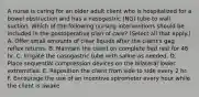 A nurse is caring for an older adult client who is hospitalized for a bowel obstruction and has a nasogastric (NG) tube to wall suction. Which of the following nursing interventions should be included in the postoperative plan of care? (Select all that apply.) A. Offer small amounts of clear liquids after the client's gag reflex returns. B. Maintain the client on complete bed rest for 48 hr. C. Irrigate the nasogastric tube with saline as needed. D. Place sequential compression devices on the bilateral lower extremities. E. Reposition the client from side to side every 2 hr. F. Encourage the use of an incentive spirometer every hour while the client is awake