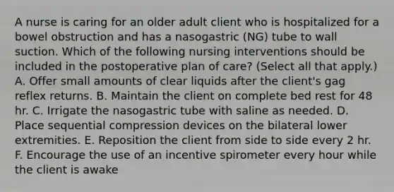 A nurse is caring for an older adult client who is hospitalized for a bowel obstruction and has a nasogastric (NG) tube to wall suction. Which of the following nursing interventions should be included in the postoperative plan of care? (Select all that apply.) A. Offer small amounts of clear liquids after the client's gag reflex returns. B. Maintain the client on complete bed rest for 48 hr. C. Irrigate the nasogastric tube with saline as needed. D. Place sequential compression devices on the bilateral lower extremities. E. Reposition the client from side to side every 2 hr. F. Encourage the use of an incentive spirometer every hour while the client is awake