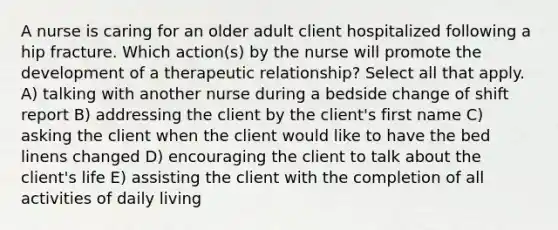 A nurse is caring for an older adult client hospitalized following a hip fracture. Which action(s) by the nurse will promote the development of a therapeutic relationship? Select all that apply. A) talking with another nurse during a bedside change of shift report B) addressing the client by the client's first name C) asking the client when the client would like to have the bed linens changed D) encouraging the client to talk about the client's life E) assisting the client with the completion of all activities of daily living